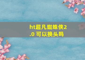 ht超凡蜘蛛侠2.0 可以换头吗